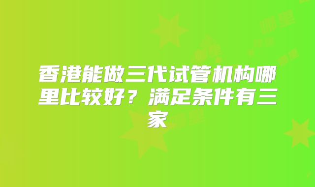 香港能做三代试管机构哪里比较好?满足条件有三家