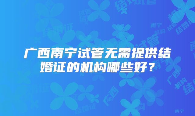 广西南宁试管无需提供结婚证的机构哪些好?