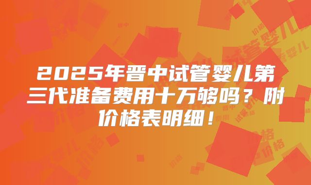 2025年晋中试管婴儿第三代准备费用十万够吗？附价格表明细！