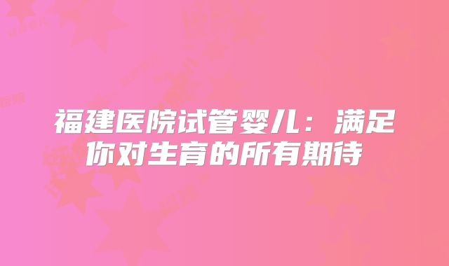 福建医院试管婴儿：满足你对生育的所有期待