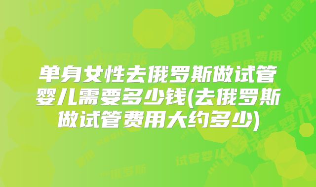 单身女性去俄罗斯做试管婴儿需要多少钱(去俄罗斯做试管费用大约多少)