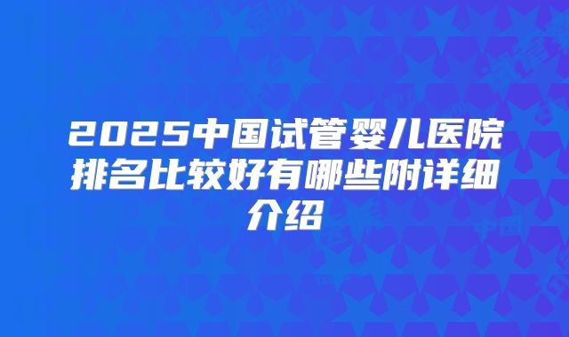 2025中国试管婴儿医院排名比较好有哪些附详细介绍