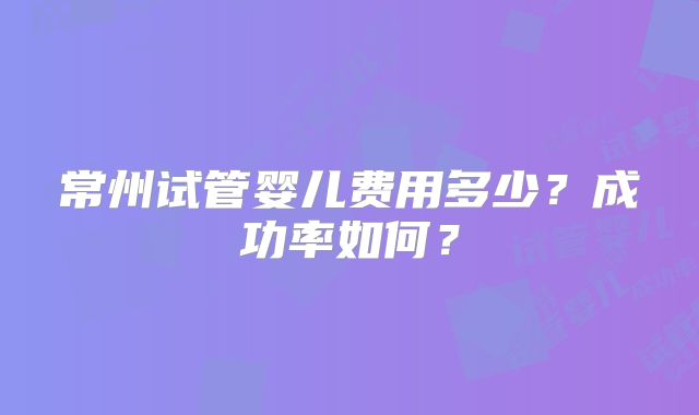 常州试管婴儿费用多少？成功率如何？