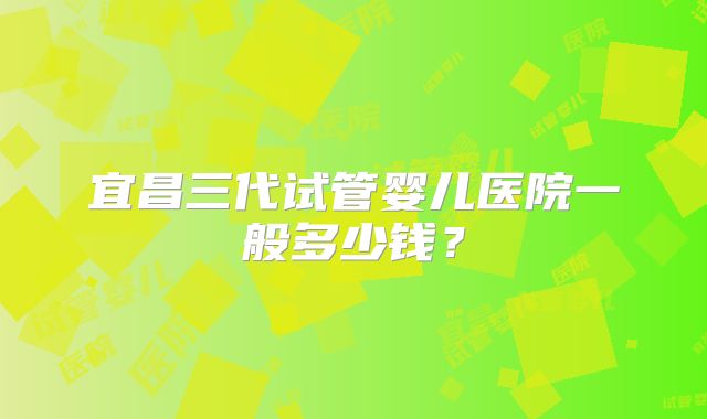 宜昌三代试管婴儿医院一般多少钱？