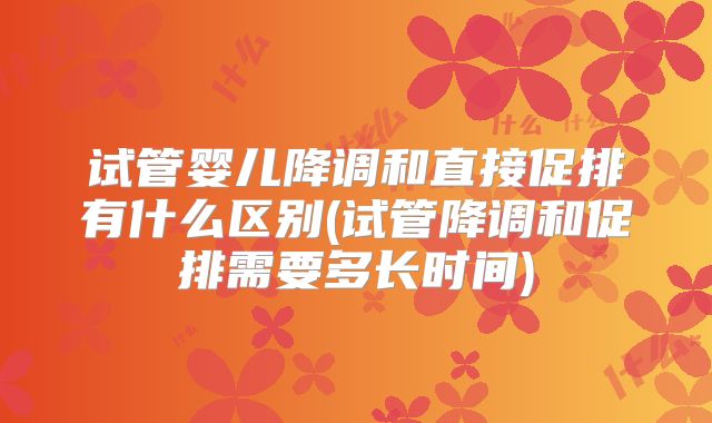 试管婴儿降调和直接促排有什么区别(试管降调和促排需要多长时间)