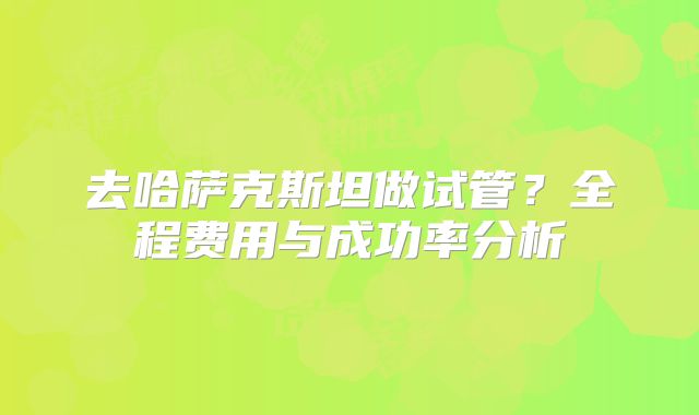 去哈萨克斯坦做试管?全程费用与成功率分析