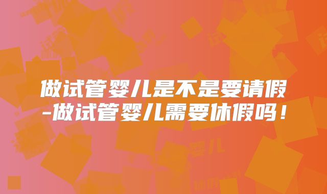做试管婴儿是不是要请假-做试管婴儿需要休假吗!