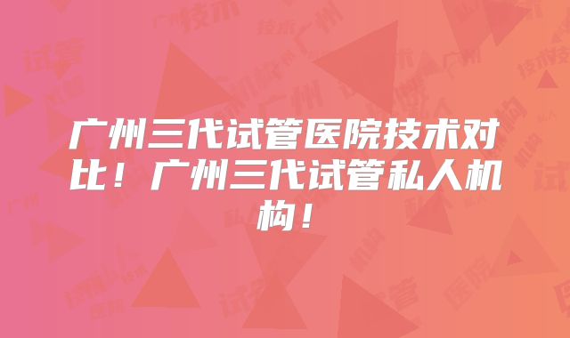 广州三代试管医院技术对比！广州三代试管私人机构！