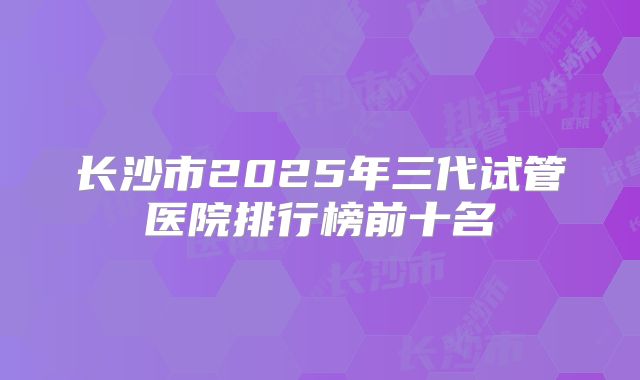 长沙市2025年三代试管医院排行榜前十名
