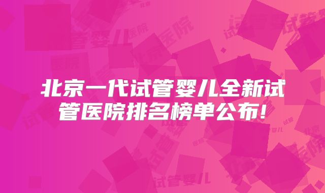 北京一代试管婴儿全新试管医院排名榜单公布!