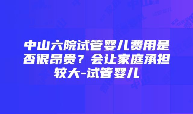 中山六院试管婴儿费用是否很昂贵?会让家庭承担较大-试管婴儿