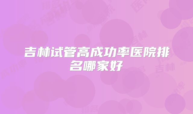 吉林试管高成功率医院排名哪家好