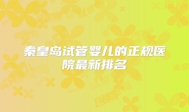 秦皇岛试管婴儿的正规医院最新排名