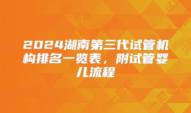 2024湖南第三代试管机构排名一览表,附试管婴儿流程