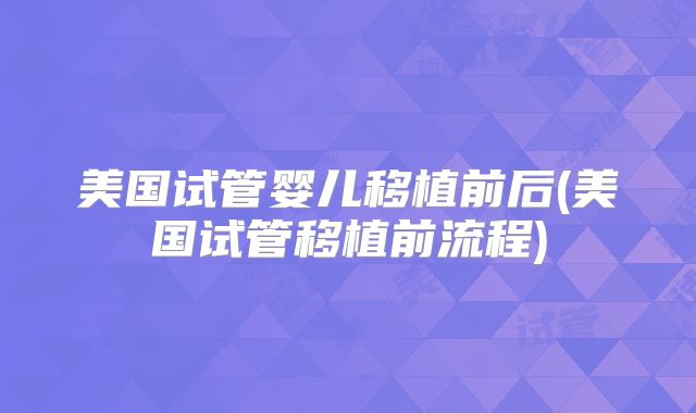 美国试管婴儿移植前后(美国试管移植前流程)