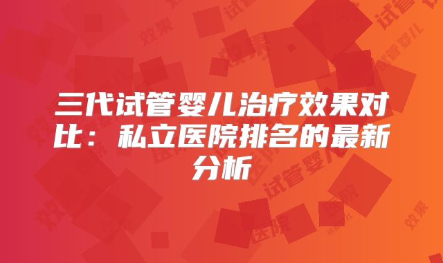 三代试管婴儿治疗效果对比：私立医院排名的最新分析