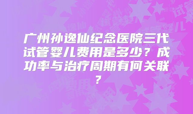 广州孙逸仙纪念医院三代试管婴儿费用是多少？成功率与治疗周期有何关联？