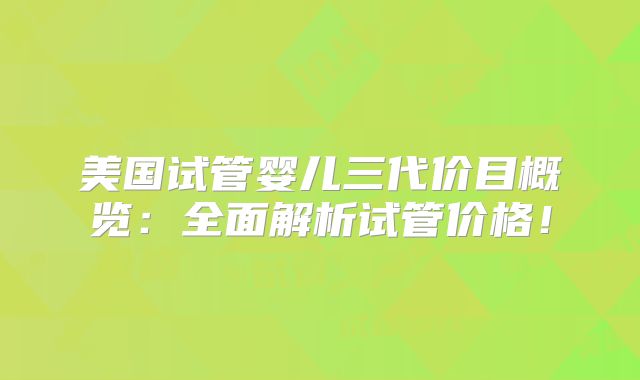 美国试管婴儿三代价目概览：全面解析试管价格！