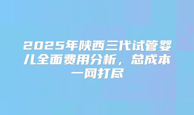 2025年陕西三代试管婴儿全面费用分析，总成本一网打尽