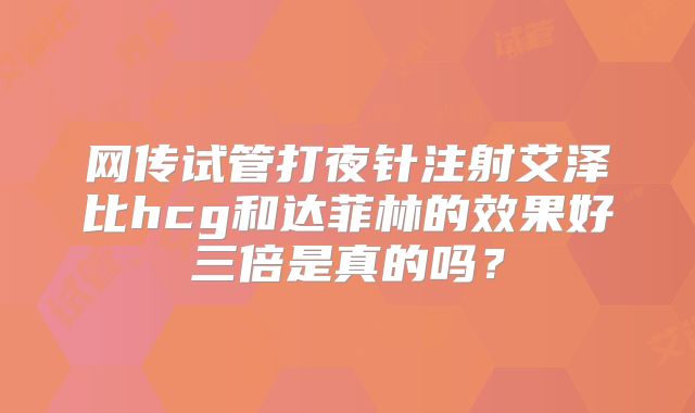 网传试管打夜针注射艾泽比hcg和达菲林的效果好三倍是真的吗？