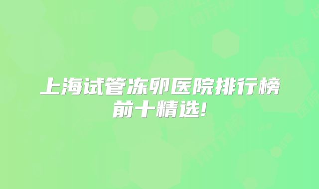 上海试管冻卵医院排行榜前十精选!