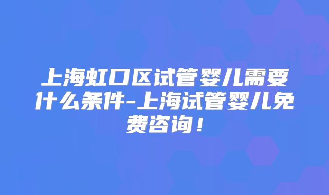 上海虹口区试管婴儿需要什么条件-上海试管婴儿免费咨询！