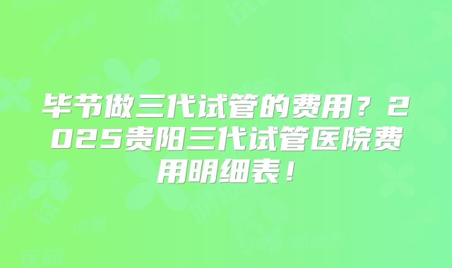 毕节做三代试管的费用？2025贵阳三代试管医院费用明细表！