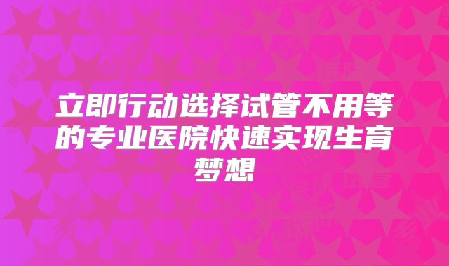 立即行动选择试管不用等的专业医院快速实现生育梦想
