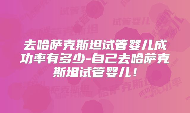 去哈萨克斯坦试管婴儿成功率有多少-自己去哈萨克斯坦试管婴儿！