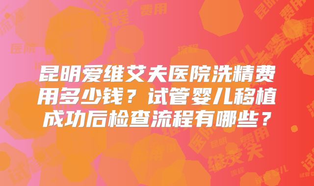 昆明爱维艾夫医院洗精费用多少钱？试管婴儿移植成功后检查流程有哪些？