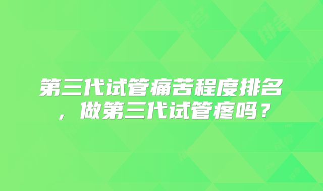 第三代试管痛苦程度排名，做第三代试管疼吗？
