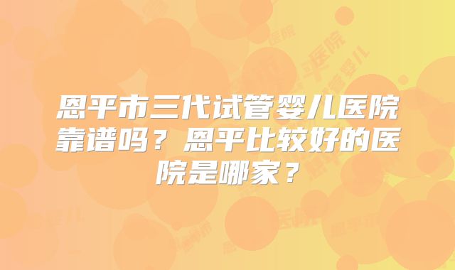 恩平市三代试管婴儿医院靠谱吗？恩平比较好的医院是哪家？