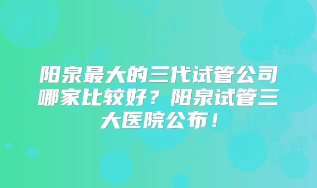 阳泉最大的三代试管公司哪家比较好？阳泉试管三大医院公布！