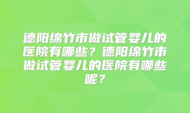 德阳绵竹市做试管婴儿的医院有哪些？德阳绵竹市做试管婴儿的医院有哪些呢？