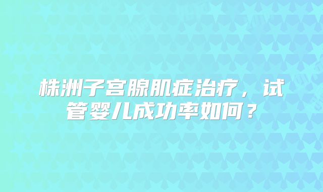 株洲子宫腺肌症治疗，试管婴儿成功率如何？