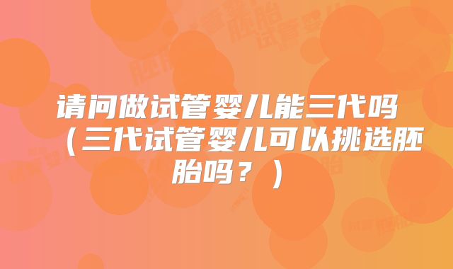 请问做试管婴儿能三代吗（三代试管婴儿可以挑选胚胎吗？）