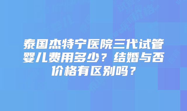 泰国杰特宁医院三代试管婴儿费用多少？结婚与否价格有区别吗？