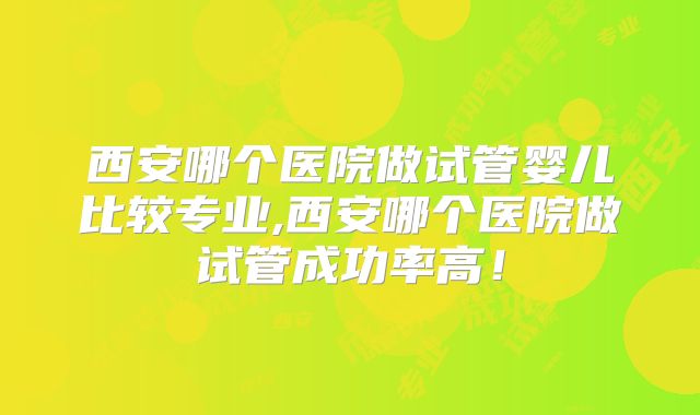 西安哪个医院做试管婴儿比较专业,西安哪个医院做试管成功率高！