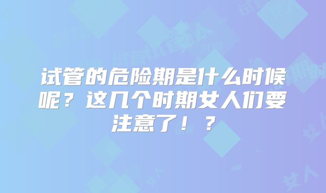 试管的危险期是什么时候呢？这几个时期女人们要注意了！？