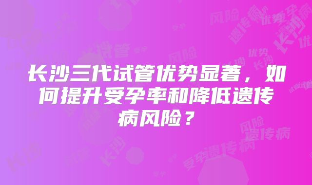 长沙三代试管优势显著，如何提升受孕率和降低遗传病风险？
