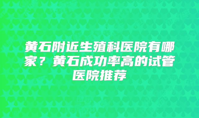 黄石附近生殖科医院有哪家？黄石成功率高的试管医院推荐