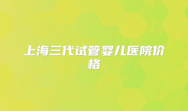 上海三代试管婴儿医院价格