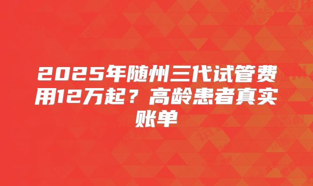 2025年随州三代试管费用12万起？高龄患者真实账单