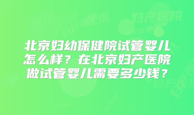 北京妇幼保健院试管婴儿怎么样？在北京妇产医院做试管婴儿需要多少钱？
