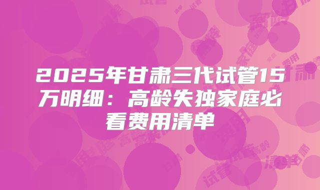 2025年甘肃三代试管15万明细：高龄失独家庭必看费用清单