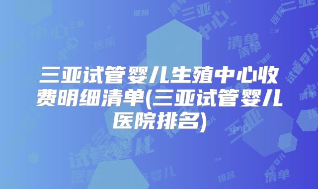 三亚试管婴儿生殖中心收费明细清单(三亚试管婴儿医院排名)