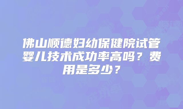 佛山顺德妇幼保健院试管婴儿技术成功率高吗？费用是多少？