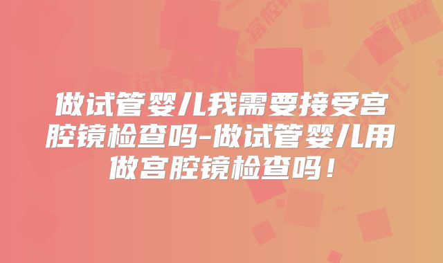 做试管婴儿我需要接受宫腔镜检查吗-做试管婴儿用做宫腔镜检查吗!
