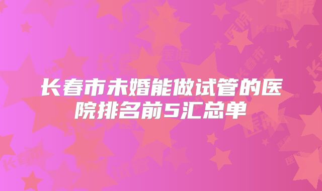 长春市未婚能做试管的医院排名前5汇总单