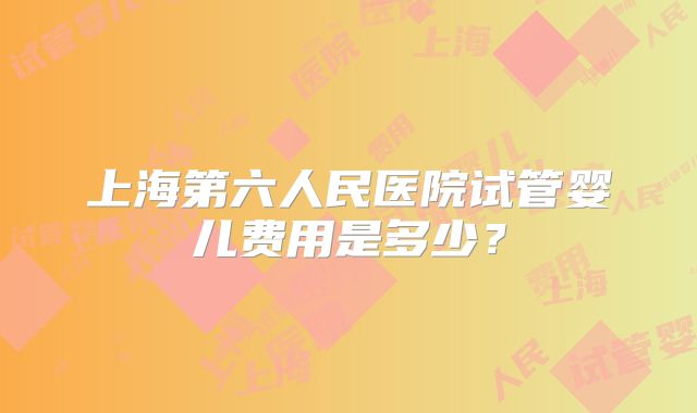 上海第六人民医院试管婴儿费用是多少？
